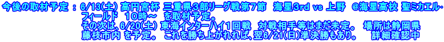 今後の取材予定 ： 6/13(土) 高円宮杯 三重県３部リーグ戦第７節  海星３ｒｄ vs 上野  @海星高校 聖ミカエル･ 　　　　　　　　　　　　フィールド  １０時～　を取材予定。 　　　　　　　　　　　　その次は､6/20(土) 東海インターハイ１回戦　対戦相手等はまだ未定。　場所は静岡県 　　　　　　　　　　　　藤枝市内 を予定。　これを勝ち上がれれば､翌6/21(日)準決勝もあり。　　詳細確認中