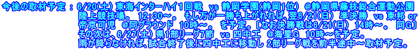 今後の取材予定 ： 6/20(土) 東海インターハイ１回戦　vs 静岡学園(静岡1位)  @静岡県藤枝総合運動公園 　　　　　　　　　　　　陸上競技場。　12：30～。　もし万が一勝ち上がれれば､翌6/21(日)  準決勝  vs 東邦 or 　　　　　　　　　　　　帝京可児  @同グラウンド  10時～。　を予定。 〔なお決勝戦は6/21(日)  14時～。　同G〕 　　　　　　　　　　　　その次は、6/27(土) 県1部リーグ7節  vs 四中工  @海星G  10時～を予定。 　　　　　　　　　　　　雨が降らなければ､試合終了後に四中工に移動し 2部リーグ戦を前半途中～取材予定。