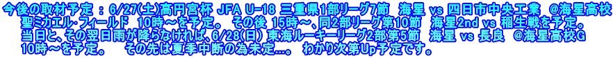 今後の取材予定 ： 6/27(土)高円宮杯 JFA U-18 三重県1部リーグ7節  海星 vs 四日市中央工業  @海星高校 　　聖ミカエル･フィールド  10時～を予定。　その後 15時～､同2部リーグ第10節  海星2nd vs 稲生戦を予定。 　　当日と、その翌日雨が降らなければ､6/28(日) 東海ルーキーリーグ2部第5節　海星 vs 長良　@海星高校G 　　10時～を予定。　　その先は夏季中断の為未定...。　わかり次第Up予定です。