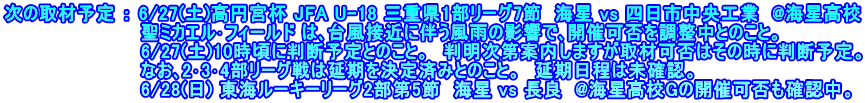 次の取材予定 ： 6/27(土)高円宮杯 JFA U-18 三重県1部リーグ7節  海星 vs 四日市中央工業  @海星高校 　　　　　　　　　　 聖ミカエル･フィールド は､台風接近に伴う風雨の影響で､開催可否を調整中とのこと。 　　　　　　　　　　 6/27(土)10時頃に判断予定とのこと。　判明次第案内しますが取材可否はその時に判断予定。 　　　　　　　　　　 なお､2･3･4部リーグ戦は延期を決定済みとのこと。　延期日程は未確認。 　　　　　　　　　　 6/28(日) 東海ルーキーリーグ2部第5節　海星 vs 長良　@海星高校Gの開催可否も確認中。
