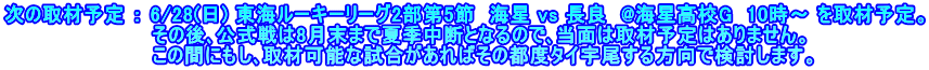 次の取材予定 ： 6/28(日) 東海ルーキーリーグ2部第5節　海星 vs 長良　@海星高校G  10時～ を取材予定。 　　　　　　　　　　 その後､公式戦は8月末まで夏季中断となるので､当面は取材予定はありません。 　　　　　　　　　　 この間にもし､取材可能な試合があればその都度タイ宇尾する方向で検討します。