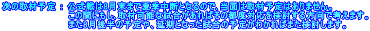 次の取材予定 ： 公式戦は8月末まで夏季中断となるので､当面は取材予定はありません。 　　　　　　　　　　 この間にもし､取材可能な試合があればその都度対応を検討する方向で考えます。 　　　　　　　　　　 また8月後半の予定や、延期となった試合の予定がわかればまた検討します。