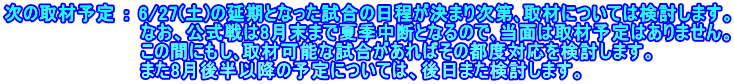 次の取材予定 ： 6/27(土)の延期となった試合の日程が決まり次第､取材については検討します。 　　　　　　　　　　 なお、公式戦は8月末まで夏季中断となるので､当面は取材予定はありません。 　　　　　　　　　　 この間にもし､取材可能な試合があればその都度対応を検討します。 　　　　　　　　　　 また8月後半以降の予定については、後日また検討します。