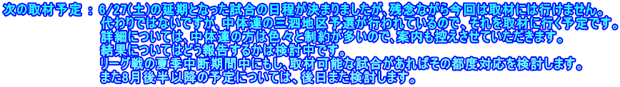 次の取材予定 ： 6/27(土)の延期となった試合の日程が決まりましたが､残念ながら今回は取材には行けません。 　　　　　　　　　　 代わりではないですが､中体連の三泗地区予選が行われているので、それを取材に行く予定です。 　　　　　　　　　　 詳細については､中体連の方は色々と制約が多いので､案内も控えさせていただきます。 　　　　　　　　　　 結果についてはどう報告するかは検討中です。 　　　　　　　　　　 リーグ戦の夏季中断期間中にもし､取材可能な試合があればその都度対応を検討します。 　　　　　　　　　　 また8月後半以降の予定については、後日また検討します。