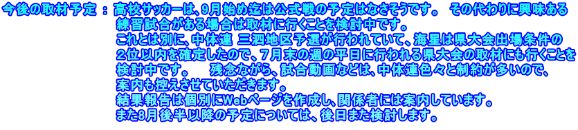 今後の取材予定 ： 高校サッカーは､9月始め迄は公式戦の予定はなさそうです。　その代わりに興味ある 　　　　　　　　　　　　練習試合がある場合は取材に行くことを検討中です。 　　　　　　　　　　　　これとは別に､中体連 三泗地区予選が行われていて、海星は県大会出場条件の 　　　　　　　　　　　　２位以内を確定したので、７月末の週の平日に行われる県大会の取材にも行くことを 　　　　　　　　　　　　検討中です。　　残念ながら、試合動画などは､中体連色々と制約が多いので､ 　　　　　　　　　　　　案内も控えさせていただきます。 　　　　　　　　　　 　 結果報告は個別にWebページを作成し､関係者には案内しています。 　　　　　　　　　　　　また8月後半以降の予定については、後日また検討します。