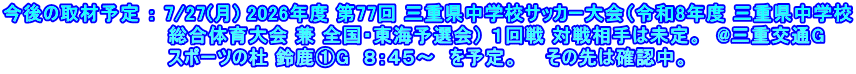 今後の取材予定 ： 7/27(月) 2026年度 第77回 三重県中学校サッカー大会（令和8年度 三重県中学校 　　　　　　　　　　　　総合体育大会 兼 全国・東海予選会） １回戦 対戦相手は未定。　@三重交通G 　　　　　　　　　　　　スポーツの杜 鈴鹿①G　８：４５～　を予定。　　その先は確認中。