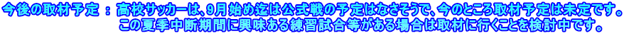 今後の取材予定 ： 高校サッカーは､9月始め迄は公式戦の予定はなさそうで､今のところ取材予定は未定です。 　　　　　　　　　　　　この夏季中断期間に興味ある練習試合等がある場合は取材に行くことを検討中です。