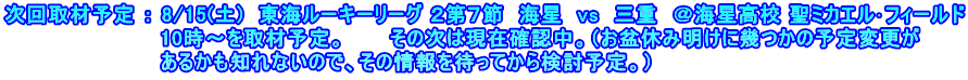 次回取材予定 ： 8/15(土)　東海ルーキーリーグ ２第７節　海星　vs　三重　＠海星高校 聖ミカエル･フィールド 　　　　　　　　　　 10時～を取材予定。　　　その次は現在確認中。（お盆休み明けに幾つかの予定変更が 　　　　　　　　　　 あるかも知れないので、その情報を待ってから検討予定。）