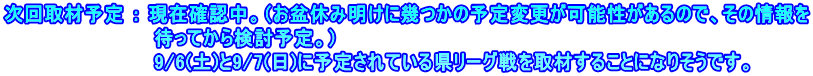 次回取材予定 ： 現在確認中。（お盆休み明けに幾つかの予定変更が可能性があるので、その情報を 　　　　　　　　　　　待ってから検討予定。） 　　　　　　　　　　　9/6(土)と9/7(日)に予定されている県リーグ戦を取材することになりそうです。