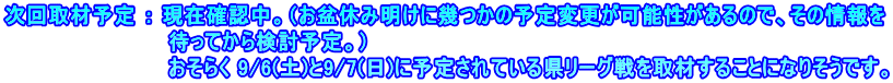 次回取材予定 ： 現在確認中。（お盆休み明けに幾つかの予定変更が可能性があるので、その情報を 　　　　　　　　　　　待ってから検討予定。） 　　　　　　　　　　　おそらく 9/6(土)と9/7(日)に予定されている県リーグ戦を取材することになりそうです。