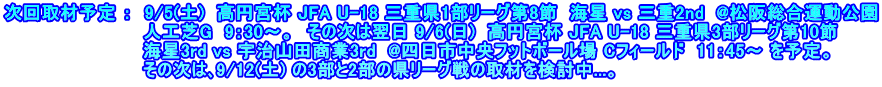 次回取材予定 ：  9/5(土)  高円宮杯 JFA U-18 三重県1部リーグ第8節  海星 vs 三重2nd  @松阪総合運動公園 　　　　　　　　　　　人工芝G  9：30～。　その次は翌日 9/6(日)  高円宮杯 JFA U-18 三重県3部リーグ第10節 　　　　　　　　　　　海星3rd vs 宇治山田商業3rd  @四日市中央フットボール場 Cフィールド  11：45～ を予定。　 　　　　　　　　　　　その次は､9/12(土) の3部と2部の県リーグ戦の取材を検討中...。