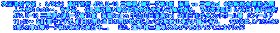 次回取材予定 ：  9/5(土)  高円宮杯 JFA U-18 三重県1部リーグ第8節  海星 vs 三重2nd  @松阪総合運動公園 　　　人工芝G 9：30～。 を予定。　但し雨が酷い場合は取材出来ない可能性あり。　その次は翌日 9/6(日) 高円宮杯 　　　JFA U-18 三重県3部リーグ第10節　海星3rd vs 宇治山田商業3rd  @四日市中央フットボール場　Cフィールド 　　　11：45～ を計画中ですが､前日の雨と当日の雨の状況によっては取材出来ない場合有り。　　その次は､9/12(土)の 　　　3部と2部の県リーグ戦の取材を検討中...。　　また、選手権三重県大会の予定をアップ（ここをクリック）