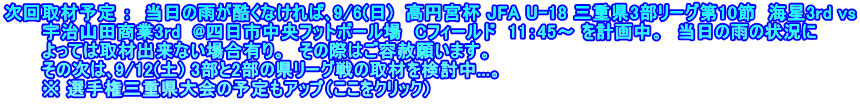 次回取材予定 ：  当日の雨が酷くなければ､9/6(日)  高円宮杯 JFA U-18 三重県3部リーグ第10節  海星3rd vs 　　　宇治山田商業3rd  @四日市中央フットボール場　Cフィールド　11：45～ を計画中。　当日の雨の状況に 　　　よっては取材出来ない場合有り。　その際はご容赦願います。 　　　その次は､9/12(土) 3部と2部の県リーグ戦の取材を検討中...。 　　　※ 選手権三重県大会の予定もアップ（ここをクリック）