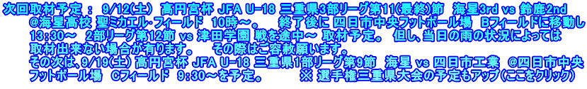 次回取材予定 ：  9/12(土)　高円宮杯 JFA U-18 三重県3部リーグ第11(最終)節  海星3rd vs 鈴鹿2nd 　　　@海星高校 聖ミカエル･フィールド  10時～。　　終了後に 四日市中央フットボール場　Bフィールドに移動し 　　　13：30～  2部リーグ第12節 vs 津田学園 戦を途中～ 取材予定。　但し､当日の雨の状況によっては 　　　取材出来ない場合が有ります。　　その際はご容赦願います。 　　　その次は､9/19(土) 高円宮杯 JFA U-18 三重県1部リーグ第9節  海星 vs 四日市工業  @四日市中央 　　　フットボール場　Cフィールド　9：30～を予定。　　　　※ 選手権三重県大会の予定もアップ（ここをクリック）