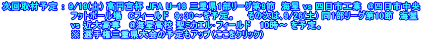 次回取材予定 ： 9/19(土) 高円宮杯 JFA U-18 三重県1部リーグ第9節  海星 vs 四日市工業  @四日市中央 　　　　　　　　　　　フットボール場　Cフィールド　9：30～を予定。　　その次は､9/26(土) 同1部リーグ第10節  海星 　　　　　　　　　　　vs 近大高専   @海星高校 聖ミカエル･フィールド   10時～ を予定。 　　　　　　　　　　　※ 選手権三重県大会の予定もアップ（ここをクリック）