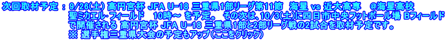 次回取材予定 ： 9/26(土) 高円宮杯 JFA U-18 三重県1部リーグ第11節  海星 vs 近大高専   @海星高校 　　　　　　　　　　 聖ミカエル･フィールド   10時～ を予定。　その次は､10/3(土)に四日市中央フットボール場 Bフィールド 　　　　　　　　　　 で開催される 高円宮杯 JFA U-18 三重県1部と2部リーグ戦の2試合を取材予定です。 　　　　　　　　　　 ※ 選手権三重県大会の予定もアップ（ここをクリック）