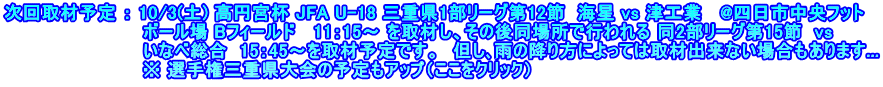 次回取材予定 ： 10/3(土) 高円宮杯 JFA U-18 三重県1部リーグ第12節  海星 vs 津工業   @四日市中央フット 　　　　　　　　　　  ボール場 Bフィールド   11：15～ を取材し、その後同場所で行われる 同2部リーグ第15節  vs 　　　　　　　　　　  いなべ総合  15：45～を取材予定です。　但し､雨の降り方によっては取材出来ない場合もあります... 　　　　　　　　　    ※ 選手権三重県大会の予定もアップ（ここをクリック）
