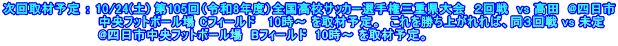 次回取材予定 ： 10/24(土) 第105回（令和8年度）全国高校サッカー選手権三重県大会  ２回戦  vs 高田  @四日市 　　　　　　　　　　  中央フットボール場 Cフィールド   10時～ を取材予定。　これを勝ち上がれれば、同３回戦 vs 未定 　　　　　　　　　　  @四日市中央フットボール場  Bフィールド  10時～ を取材予定。