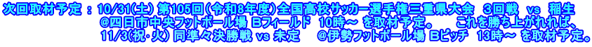 次回取材予定 ： 10/31(土) 第105回（令和8年度）全国高校サッカー選手権三重県大会  ３回戦  vs  稲生 　　　　　　　　　　  @四日市中央フットボール場 Ｂフィールド  10時～ を取材予定。　   これを勝ち上がれれば、 　　　　　　　　　　　11/3(祝･火) 同準々決勝戦 vs 未定　　@伊勢フットボール場 Ｂピッチ  13時～ を取材予定。