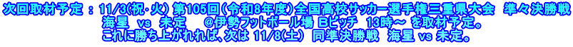 次回取材予定 ： 11/3(祝･火) 第105回（令和8年度）全国高校サッカー選手権三重県大会  準々決勝戦 　　　　　　　　　　　海星  vs  未定　　@伊勢フットボール場 Ｂピッチ  13時～ を取材予定。 　　　　　　　　　　　これに勝ち上がれれば､次は 11/8(土)  同準決勝戦  海星 vs 未定。