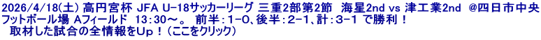 2026/4/18(土) 高円宮杯 JFA U-18サッカーリーグ 三重2部第2節  海星2nd vs 津工業2nd  @四日市中央 フットボール場 Aフィールド  13：30～。  前半：１-０､後半：２-１､計：３-１ で勝利！   取材した試合の全情報をＵｐ！（ここをクリック）