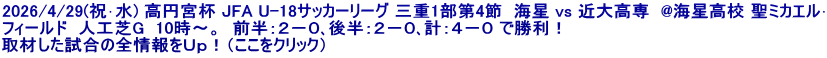 2026/4/29(祝･水) 高円宮杯 JFA U-18サッカーリーグ 三重1部第4節  海星 vs 近大高専  @海星高校 聖ミカエル･ フィールド  人工芝G  10時～。  前半：２－０､後半：２－０､計：４－０ で勝利！ 取材した試合の全情報をＵｐ！（ここをクリック）