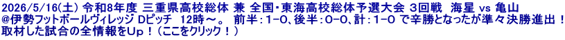 2026/5/16(土) 令和8年度 三重県高校総体 兼 全国・東海高校総体予選大会 ３回戦  海星 vs 亀山 @伊勢フットボールヴィレッジ Dピッチ  12時～。  前半：１-０､後半：０-０､計：１-０ で辛勝となったが準々決勝進出！ 取材した試合の全情報をＵｐ！（ここをクリック！）