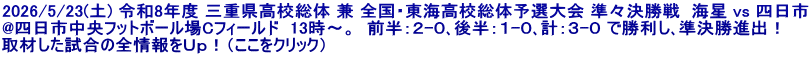 2026/5/23(土) 令和8年度 三重県高校総体 兼 全国・東海高校総体予選大会 準々決勝戦  海星 vs 四日市 @四日市中央フットボール場Cフィールド  13時～。  前半：２-０､後半：１-０､計：３-０ で勝利し､準決勝進出！ 取材した試合の全情報をＵｐ！（ここをクリック）