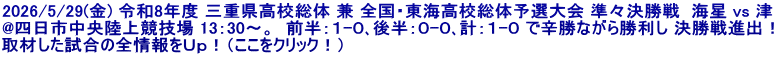 2026/5/29(金) 令和8年度 三重県高校総体 兼 全国・東海高校総体予選大会 準々決勝戦  海星 vs 津 @四日市中央陸上競技場 13：30～。  前半：１-０､後半：０-０､計：１-０ で辛勝ながら勝利し 決勝戦進出！ 取材した試合の全情報をＵｐ！（ここをクリック！）