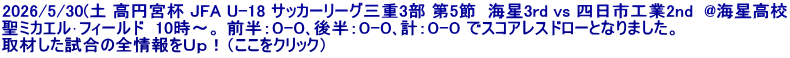 2026/5/30(土 高円宮杯 JFA U-18 サッカーリーグ三重3部 第5節  海星3rd vs 四日市工業2nd  @海星高校 聖ミカエル･フィールド  10時～。 前半：０-０､後半：０-０､計：０-０ でスコアレスドローとなりました。 取材した試合の全情報をＵｐ！（ここをクリック）