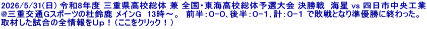 2026/5/31(日) 令和8年度 三重県高校総体 兼 全国・東海高校総体予選大会 決勝戦  海星 vs 四日市中央工業 @三重交通Gスポーツの杜鈴鹿 メインG  13時～。  前半：０-０､後半：０-１､計：０-１ で敗戦となり準優勝に終わった。 取材した試合の全情報をＵｐ！（ここをクリック！）