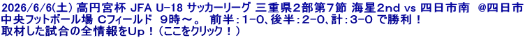 2026/6/6(土) 高円宮杯 JFA U-18 サッカーリーグ 三重県２部第７節 海星２ｎｄ vs 四日市南  @四日市 中央フットボール場 Ｃフィールド  ９時～。  前半：１-０､後半：２-０､計：３-０ で勝利！ 取材した試合の全情報をＵｐ！（ここをクリック！）