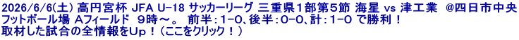 2026/6/6(土) 高円宮杯 JFA U-18 サッカーリーグ 三重県１部第５節 海星 vs 津工業  @四日市中央 フットボール場 Ａフィールド  ９時～。  前半：１-０､後半：０-０､計：１-０ で勝利！ 取材した試合の全情報をＵｐ！（ここをクリック！）