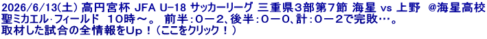 2026/6/13(土) 高円宮杯 JFA U-18 サッカーリーグ 三重県３部第７節 海星 vs 上野  @海星高校 聖ミカエル･フィールド  １０時～。  前半：０－２､後半：０－０､計：０－２で完敗…。 取材した試合の全情報をＵｐ！（ここをクリック！）
