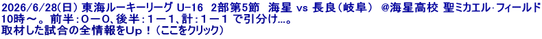 2026/6/28(日) 東海ルーキーリーグ U-16  2部第5節  海星 vs 長良（岐阜）  @海星高校 聖ミカエル･フィールド 10時～。 前半：０－０､後半：１－１､計：１－１ で引分け...。 取材した試合の全情報をＵｐ！（ここをクリック）
