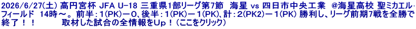 2026/6/27(土) 高円宮杯 JFA U-18 三重県1部リーグ第7節  海星 vs 四日市中央工業  @海星高校 聖ミカエル･ フィールド  14時～。 前半：１(PK)－０､後半：１(PK)－１(PK)､計：２(PK2)－１(PK) 勝利し、リーグ前期7戦を全勝で 終了！！  　　　取材した試合の全情報をＵｐ！（ここをクリック）