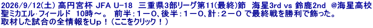 2026/9/12(土) 高円宮杯 JFA U-18  三重県3部リーグ第11(最終)節  海星3rd vs 鈴鹿2nd  @海星高校 聖ミカエル･フィールド  10時～。　前半：１－０､後半：１－０､計：２－０ で最終戦を勝利で飾った。 取材した試合の全情報をＵｐ！（ここをクリック！）