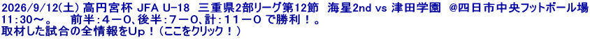 2026/9/12(土) 高円宮杯 JFA U-18  三重県2部リーグ第12節  海星2nd vs 津田学園  @四日市中央フットボール場 11：30～。　　前半：４－０､後半：７－０､計：１１－０ で勝利！。 取材した試合の全情報をＵｐ！（ここをクリック！）