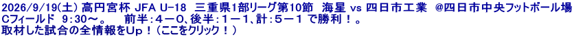 2026/9/19(土) 高円宮杯 JFA U-18  三重県1部リーグ第10節  海星 vs 四日市工業  @四日市中央フットボール場 Cフィールド  9：30～。　　前半：４－０､後半：１－１､計：５－１ で勝利！。 取材した試合の全情報をＵｐ！（ここをクリック！）