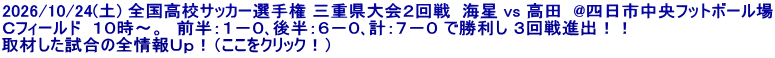 2026/10/24(土) 全国高校サッカー選手権 三重県大会２回戦  海星 vs 高田  @四日市中央フットボール場 Ｃフィールド  １０時～。　前半：１－０､後半：６－０､計：７－０ で勝利し ３回戦進出！！ 取材した試合の全情報Ｕｐ！（ここをクリック！）