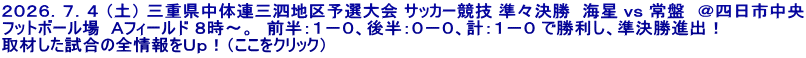 ２０２６．７．４ （土） 三重県中体連三泗地区予選大会 サッカー競技 準々決勝　海星 ｖｓ 常盤　＠四日市中央 フットボール場  Ａフィールド ８時～。　前半：１－０、後半：０－０、計：１－０ で勝利し、準決勝進出！ 取材した試合の全情報をＵｐ！（ここをクリック）