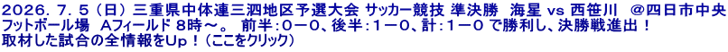 ２０２６．７．５ （日） 三重県中体連三泗地区予選大会 サッカー競技 準決勝　海星 ｖｓ 西笹川　＠四日市中央 フットボール場  Ａフィールド ８時～。　前半：０－０、後半：１－０、計：１－０ で勝利し、決勝戦進出！ 取材した試合の全情報をＵｐ！（ここをクリック）