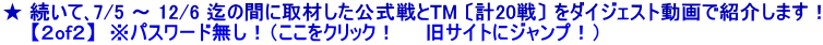 ★ 続いて､7/5 ～ 12/6 迄の間に取材した公式戦とTM 〔計20戦〕 をダイジェスト動画で紹介します！ 　　【２of２】  ※パスワード無し！（ここをクリック！　　旧サイトにジャンプ！）