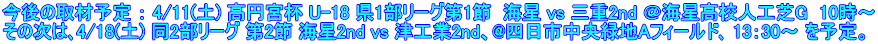 今後の取材予定 ： 4/11(土) 高円宮杯 U-18 県1部リーグ第1節  海星 vs 三重2nd ＠海星高校人工芝G  10時～ その次は､4/18(土) 同2部リーグ 第2節 海星2nd vs 津工業2nd、@四日市中央緑地Aフィールド､ 13：30～ を予定。