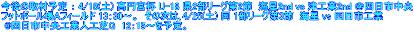 今後の取材予定 ： 4/18(土) 高円宮杯 U-18 県2部リーグ第2節  海星2nd vs 津工業2nd ＠四日市中央 フットボール場Aフィールド 13：30～。  その次は､4/25(土) 同 1部リーグ第3節  海星 vs 四日市工業  @四日市中央工業人工芝G  12：15～を予定。