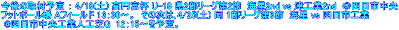 今後の取材予定 ： 4/18(土) 高円宮杯 U-18 県2部リーグ第2節  海星2nd vs 津工業2nd  ＠四日市中央 フットボール場 Aフィールド 13：30～。  その次は､4/25(土) 同 1部リーグ第3節  海星 vs 四日市工業  @四日市中央工業人工芝G  12：15～を予定。