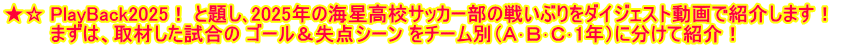 ★☆ PlayBack2025！ と題し､2025年の海星高校サッカー部の戦いぶりをダイジェスト動画で紹介します！  　　　 まずは、取材した試合の ゴール＆失点シーン をチーム別（Ａ･Ｂ･Ｃ･1年）に分けて紹介！
