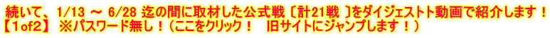 続いて、 1/13 ～ 6/28 迄の間に取材した公式戦 〔計21戦 〕をダイジェストト動画で紹介します！ 【１of２】　※パスワード無し！（ここをクリック！　旧サイトにジャンプします！）