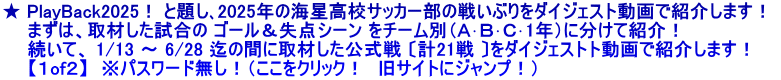 ★ PlayBack2025！ と題し､2025年の海星高校サッカー部の戦いぶりをダイジェスト動画で紹介します！  　　まずは、取材した試合の ゴール＆失点シーン をチーム別（Ａ･Ｂ･Ｃ･1年）に分けて紹介！ 　　続いて、 1/13 ～ 6/28 迄の間に取材した公式戦 〔計21戦 〕をダイジェストト動画で紹介します！ 　　【１of２】　※パスワード無し！（ここをクリック！　旧サイトにジャンプ！）