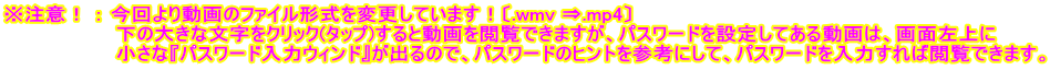 ※注意！ ： 今回より動画のファイル形式を変更しています！〔.wmv ⇒.mp4〕 　　　　　　　　下の大きな文字をクリック(タップ)すると動画を閲覧できますが、パスワードを設定してある動画は、画面左上に 　　　　　　　　小さな『パスワード入力ウィンド』が出るので、パスワードのヒントを参考にして、パスワードを入力すれば閲覧できます。